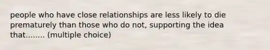 people who have close relationships are less likely to die prematurely than those who do not, supporting the idea that........ (multiple choice)