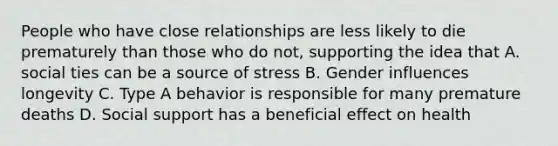 People who have close relationships are less likely to die prematurely than those who do not, supporting the idea that A. social ties can be a source of stress B. Gender influences longevity C. Type A behavior is responsible for many premature deaths D. Social support has a beneficial effect on health