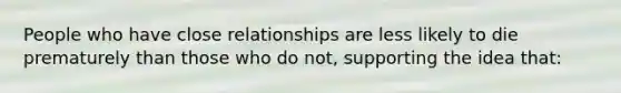 People who have close relationships are less likely to die prematurely than those who do not, supporting the idea that: