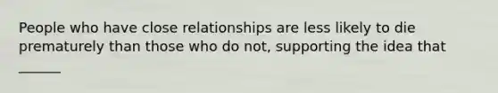 People who have close relationships are less likely to die prematurely than those who do not, supporting the idea that ______