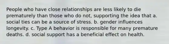 People who have close relationships are less likely to die prematurely than those who do not, supporting the idea that a. social ties can be a source of stress. b. gender influences longevity. c. Type A behavior is responsible for many premature deaths. d. social support has a beneficial effect on health.