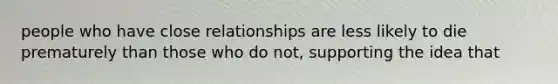 people who have close relationships are less likely to die prematurely than those who do not, supporting the idea that