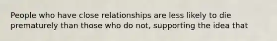 People who have close relationships are less likely to die prematurely than those who do not, supporting the idea that