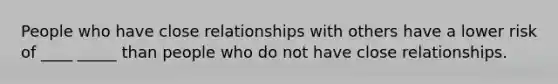 People who have close relationships with others have a lower risk of ____ _____ than people who do not have close relationships.