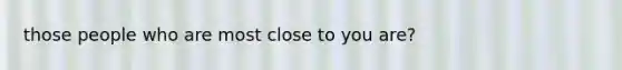 those people who are most close to you are?