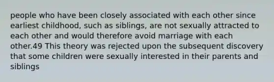 people who have been closely associated with each other since earliest childhood, such as siblings, are not sexually attracted to each other and would therefore avoid marriage with each other.49 This theory was rejected upon the subsequent discovery that some children were sexually interested in their parents and siblings