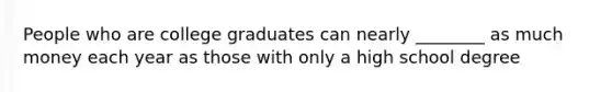 People who are college graduates can nearly ________ as much money each year as those with only a high school degree