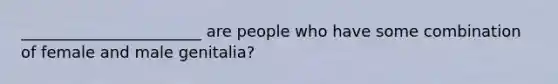 _______________________ are people who have some combination of female and male genitalia?