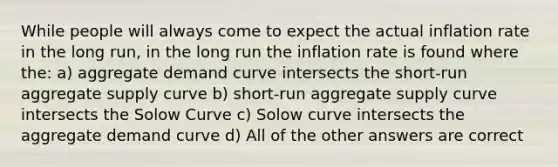 While people will always come to expect the actual inflation rate in the long run, in the long run the inflation rate is found where the: a) aggregate demand curve intersects the short-run aggregate supply curve b) short-run aggregate supply curve intersects the Solow Curve c) Solow curve intersects the aggregate demand curve d) All of the other answers are correct