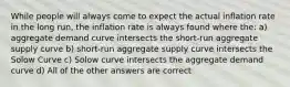 While people will always come to expect the actual inflation rate in the long run, the inflation rate is always found where the: a) aggregate demand curve intersects the short-run aggregate supply curve b) short-run aggregate supply curve intersects the Solow Curve c) Solow curve intersects the aggregate demand curve d) All of the other answers are correct