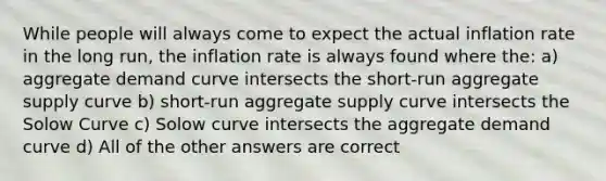 While people will always come to expect the actual inflation rate in the long run, the inflation rate is always found where the: a) aggregate demand curve intersects the short-run aggregate supply curve b) short-run aggregate supply curve intersects the Solow Curve c) Solow curve intersects the aggregate demand curve d) All of the other answers are correct