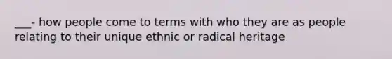 ___- how people come to terms with who they are as people relating to their unique ethnic or radical heritage