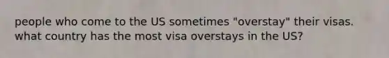 people who come to the US sometimes "overstay" their visas. what country has the most visa overstays in the US?