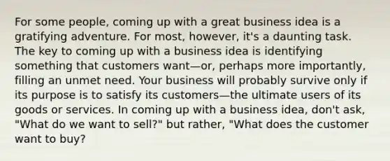 For some people, coming up with a great business idea is a gratifying adventure. For most, however, it's a daunting task. The key to coming up with a business idea is identifying something that customers want—or, perhaps more importantly, filling an unmet need. Your business will probably survive only if its purpose is to satisfy its customers—the ultimate users of its goods or services. In coming up with a business idea, don't ask, "What do we want to sell?" but rather, "What does the customer want to buy?