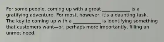 For some people, coming up with a great ____________ is a gratifying adventure. For most, however, it's a daunting task. The key to coming up with a ____________ is identifying something that customers want—or, perhaps more importantly, filling an unmet need.