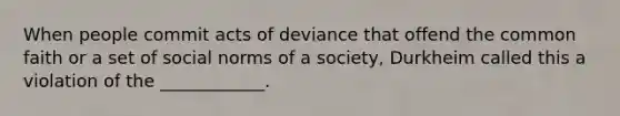 When people commit acts of deviance that offend the common faith or a set of social norms of a society, Durkheim called this a violation of the ____________.