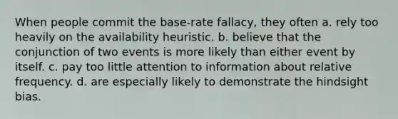 When people commit the base-rate fallacy, they often a. rely too heavily on the availability heuristic. b. believe that the conjunction of two events is more likely than either event by itself. c. pay too little attention to information about relative frequency. d. are especially likely to demonstrate the hindsight bias.