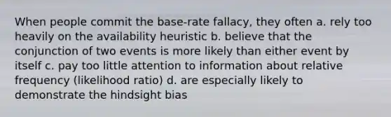 When people commit the base-rate fallacy, they often a. rely too heavily on the availability heuristic b. believe that the conjunction of two events is more likely than either event by itself c. pay too little attention to information about relative frequency (likelihood ratio) d. are especially likely to demonstrate the hindsight bias