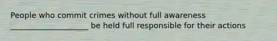 People who commit crimes without full awareness ____________________ be held full responsible for their actions