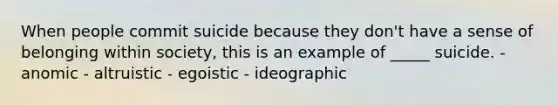 When people commit suicide because they don't have a sense of belonging within society, this is an example of _____ suicide. - anomic - altruistic - egoistic - ideographic