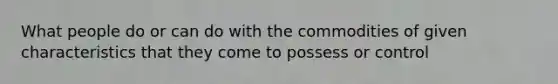 What people do or can do with the commodities of given characteristics that they come to possess or control