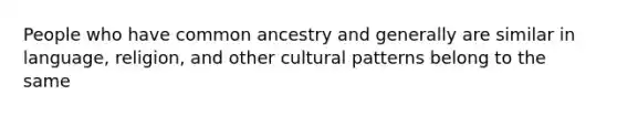 People who have common ancestry and generally are similar in language, religion, and other cultural patterns belong to the same