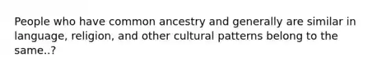 People who have common ancestry and generally are similar in language, religion, and other cultural patterns belong to the same..?