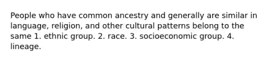 People who have common ancestry and generally are similar in language, religion, and other cultural patterns belong to the same 1. ethnic group. 2. race. 3. socioeconomic group. 4. lineage.