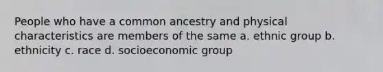 People who have a common ancestry and physical characteristics are members of the same a. ethnic group b. ethnicity c. race d. socioeconomic group