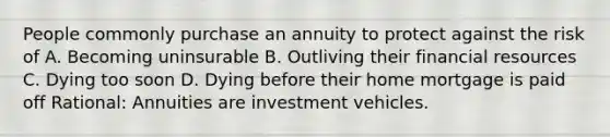 People commonly purchase an annuity to protect against the risk of A. Becoming uninsurable B. Outliving their financial resources C. Dying too soon D. Dying before their home mortgage is paid off Rational: Annuities are investment vehicles.