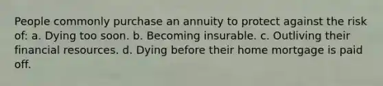 People commonly purchase an annuity to protect against the risk of: a. Dying too soon. b. Becoming insurable. c. Outliving their financial resources. d. Dying before their home mortgage is paid off.