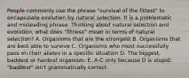 People commonly use the phrase "survival of the fittest" to encapsulate evolution by natural selection. It is a problematic and misleading phrase. Thinking about natural selection and evolution, what does "fitness" mean in terms of natural selection? A. Organisms that are the strongest B. Organisms that are best able to survive C. Organisms who most successfully pass on their alleles in a specific situation D. The biggest, baddest or hardest organism. E. A-C only because D is stupid: "baddest" isn't grammatically correct.