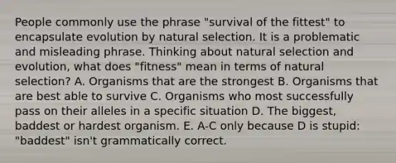 People commonly use the phrase "survival of the fittest" to encapsulate evolution by natural selection. It is a problematic and misleading phrase. Thinking about natural selection and evolution, what does "fitness" mean in terms of natural selection? A. Organisms that are the strongest B. Organisms that are best able to survive C. Organisms who most successfully pass on their alleles in a specific situation D. The biggest, baddest or hardest organism. E. A-C only because D is stupid: "baddest" isn't grammatically correct.