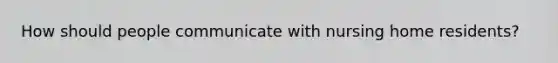 How should people communicate with nursing home residents?