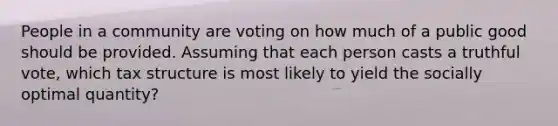 People in a community are voting on how much of a public good should be provided. Assuming that each person casts a truthful vote, which tax structure is most likely to yield the socially optimal quantity?