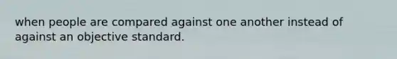 when people are compared against one another instead of against an objective standard.