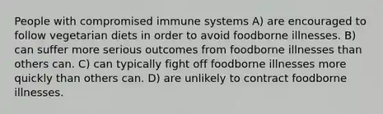 People with compromised immune systems A) are encouraged to follow vegetarian diets in order to avoid foodborne illnesses. B) can suffer more serious outcomes from foodborne illnesses than others can. C) can typically fight off foodborne illnesses more quickly than others can. D) are unlikely to contract foodborne illnesses.