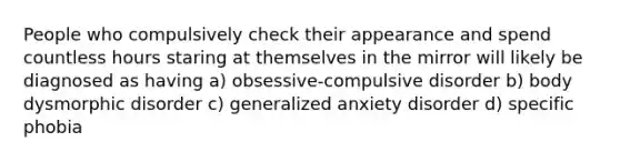 People who compulsively check their appearance and spend countless hours staring at themselves in the mirror will likely be diagnosed as having a) obsessive-compulsive disorder b) body dysmorphic disorder c) generalized anxiety disorder d) specific phobia