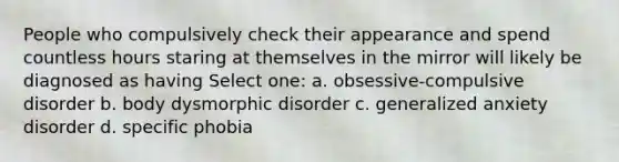 People who compulsively check their appearance and spend countless hours staring at themselves in the mirror will likely be diagnosed as having Select one: a. obsessive-compulsive disorder b. body dysmorphic disorder c. generalized anxiety disorder d. specific phobia