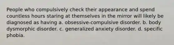 People who compulsively check their appearance and spend countless hours staring at themselves in the mirror will likely be diagnosed as having a. obsessive-compulsive disorder. b. body dysmorphic disorder. c. generalized anxiety disorder. d. specific phobia.