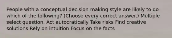 People with a conceptual decision-making style are likely to do which of the following? (Choose every correct answer.) Multiple select question. Act autocratically Take risks Find creative solutions Rely on intuition Focus on the facts