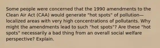 Some people were concerned that the 1990 amendments to the Clean Air Act (CAA) would generate "hot spots" of pollution—localized areas with very high concentrations of pollutants. Why might the amendments lead to such "hot spots"? Are these "hot spots" necessarily a bad thing from an overall social welfare perspective? Explain.