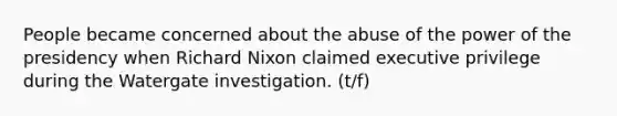 People became concerned about the abuse of the power of the presidency when Richard Nixon claimed executive privilege during the Watergate investigation. (t/f)