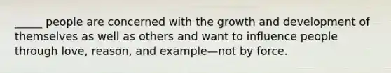 _____ people are concerned with the growth and development of themselves as well as others and want to influence people through love, reason, and example—not by force.