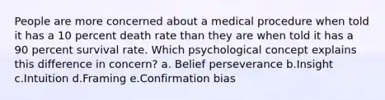 People are more concerned about a medical procedure when told it has a 10 percent death rate than they are when told it has a 90 percent survival rate. Which psychological concept explains this difference in concern? a. Belief perseverance b.Insight c.Intuition d.Framing e.Confirmation bias