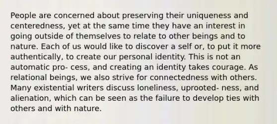 People are concerned about preserving their uniqueness and centeredness, yet at the same time they have an interest in going outside of themselves to relate to other beings and to nature. Each of us would like to discover a self or, to put it more authentically, to create our personal identity. This is not an automatic pro- cess, and creating an identity takes courage. As relational beings, we also strive for connectedness with others. Many existential writers discuss loneliness, uprooted- ness, and alienation, which can be seen as the failure to develop ties with others and with nature.