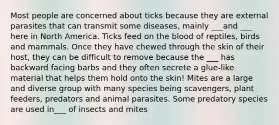 Most people are concerned about ticks because they are external parasites that can transmit some diseases, mainly ___and ___ here in North America. Ticks feed on the blood of reptiles, birds and mammals. Once they have chewed through the skin of their host, they can be difficult to remove because the ___ has backward facing barbs and they often secrete a glue-like material that helps them hold onto the skin! Mites are a large and diverse group with many species being scavengers, plant feeders, predators and animal parasites. Some predatory species are used in___ of insects and mites