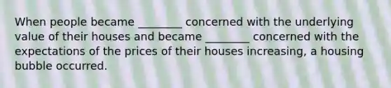 When people became​ ________ concerned with the underlying value of their houses and became​ ________ concerned with the expectations of the prices of their houses​ increasing, a housing bubble occurred.