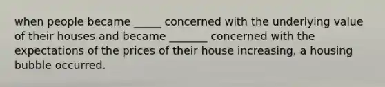 when people became _____ concerned with the underlying value of their houses and became _______ concerned with the expectations of the prices of their house increasing, a housing bubble occurred.