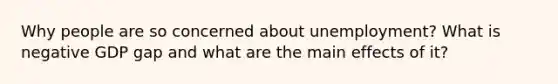 Why people are so concerned about unemployment? What is negative GDP gap and what are the main effects of it?